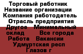 Торговый работник › Название организации ­ Компания-работодатель › Отрасль предприятия ­ Другое › Минимальный оклад ­ 1 - Все города Работа » Вакансии   . Удмуртская респ.,Глазов г.